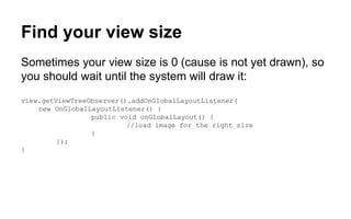 Find your view size
Sometimes your view size is 0 (cause is not yet drawn), so
you should wait until the system will draw it:
view.getViewTreeObserver().addOnGlobalLayoutListener(
new OnGlobalLayoutListener() {
public void onGlobalLayout() {
//load image for the right size
}
});
}
 