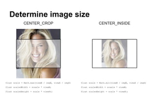 Determine image size
CENTER_CROP
float scale = Math.max(viewW / imgW, viewH / imgH)
float scaledWidth = scaale * viewW;
float scaledHeight = scale * viewHt;
CENTER_INSIDE
float scale = Math.min(viewW / imgW, viewH / imgH)
float scaledWidth = scaale * viewW;
float scaledHeight = scale * viewHt;
 
