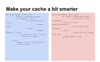 Make your cache a bit smarter
get(Item image, Size size) {
cached = getImage(image);
if (cached != null) {
if (cached.size >=
size) {
//saved
time!
} else {
//maybe
display a lower
//resolution until loading
//the full image
}
} else {
//photo not in cache, but we
//did our best
}
}
put(Item image, Size size) {
if (size < MICRO_KIND_SIZE) {
//load micro kind
thumbnail
} else if (size <
MINI_KIND_SIZE) {
//load mini kind
thumbnail
} else {
//read the full image
with the
//right sample size
}
}
 