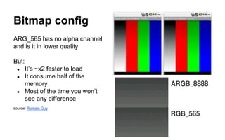 Bitmap config
ARG_565 has no alpha channel
and is it in lower quality
But:
● It’s ~x2 faster to load
● It consume half of the
memory
● Most of the time you won’t
see any difference
source: Romain Guy
 