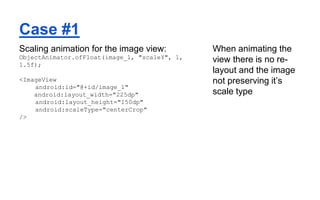 Case #1
Scaling animation for the image view:
ObjectAnimator.ofFloat(image_1, "scaleY", 1,
1.5f);
<ImageView
android:id="@+id/image_1"
android:layout_width="225dp"
android:layout_height="150dp"
android:scaleType="centerCrop"
/>
When animating the
view there is no re-
layout and the image
not preserving it’s
scale type
 