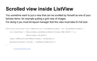 Scrolled view inside ListView
You sometime want to put a view that can be scrolled by himself as one of your
listview items- for example putting a grid view of images.
For doing it you must let layout manager that this view must take it’s full size:
@Override protected void onMeasure(int widthMeasureSpec, int heightMeasureSpec) {
int heightSpec = MeasureSpec.makeMeasureSpec(Integer.MAX_VALUE >> 2,
MeasureSpec.AT_MOST);
super.onMeasure(widthMeasureSpec, heightSpec);
getLayoutParams().height = getMeasuredHeight();
}
source: stackoverflow.com
 