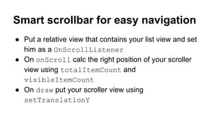 Smart scrollbar for easy navigation
● Put a relative view that contains your list view and set
him as a OnScrollListener
● On onScroll calc the right position of your scroller
view using totalItemCount and
visibleItemCount
● On draw put your scroller view using
setTranslationY
 