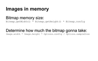 Images in memory
Bitmap memory size:
Bitmap.getWidth() * Bitmap.getHeight() * Bitmap.config
Determine how much the bitmap gonna take:
Image.width * Image.height * Options.config / Options.sampleSize
 