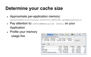 Determine your cache size
● Approximate per-application memory:
getSystemService(Context.ACTIVITY_SERVICE).getMemoryClass()
● Pay attention to: onTrimMemory(int level) on your
Application
● Profile your memory
usage live
 