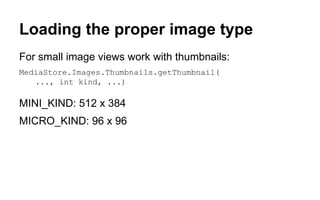 Loading the proper image type
For small image views work with thumbnails:
MediaStore.Images.Thumbnails.getThumbnail(
..., int kind, ...)
MINI_KIND: 512 x 384
MICRO_KIND: 96 x 96
 
