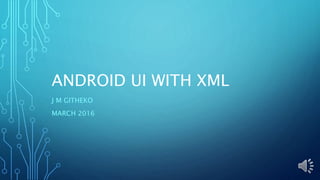 ANDROID UI WITH XML
J M GITHEKO
MARCH 2016
 