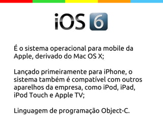 É o sistema operacional para mobile da
Apple, derivado do Mac OS X;
Lançado primeiramente para iPhone, o
sistema também é compatível com outros
aparelhos da empresa, como iPod, iPad,
iPod Touch e Apple TV;
Linguagem de programação Object-C.
 