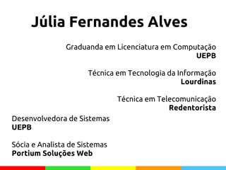 Júlia Fernandes Alves
Graduanda em Licenciatura em Computação
UEPB
Técnica em Tecnologia da Informação
Lourdinas
Técnica em Telecomunicação
Redentorista
Desenvolvedora de Sistemas
UEPB
Sócia e Analista de Sistemas
Portium Soluções Web
 