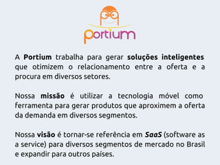 A Portium trabalha para gerar soluções inteligentes
que otimizem o relacionamento entre a oferta e a
procura em diversos setores.
Nossa missão é utilizar a tecnologia móvel como
ferramenta para gerar produtos que aproximem a oferta
da demanda em diversos segmentos.
Nossa visão é tornar-se referência em SaaS (software as
a service) para diversos segmentos de mercado no Brasil
e expandir para outros países.
 
