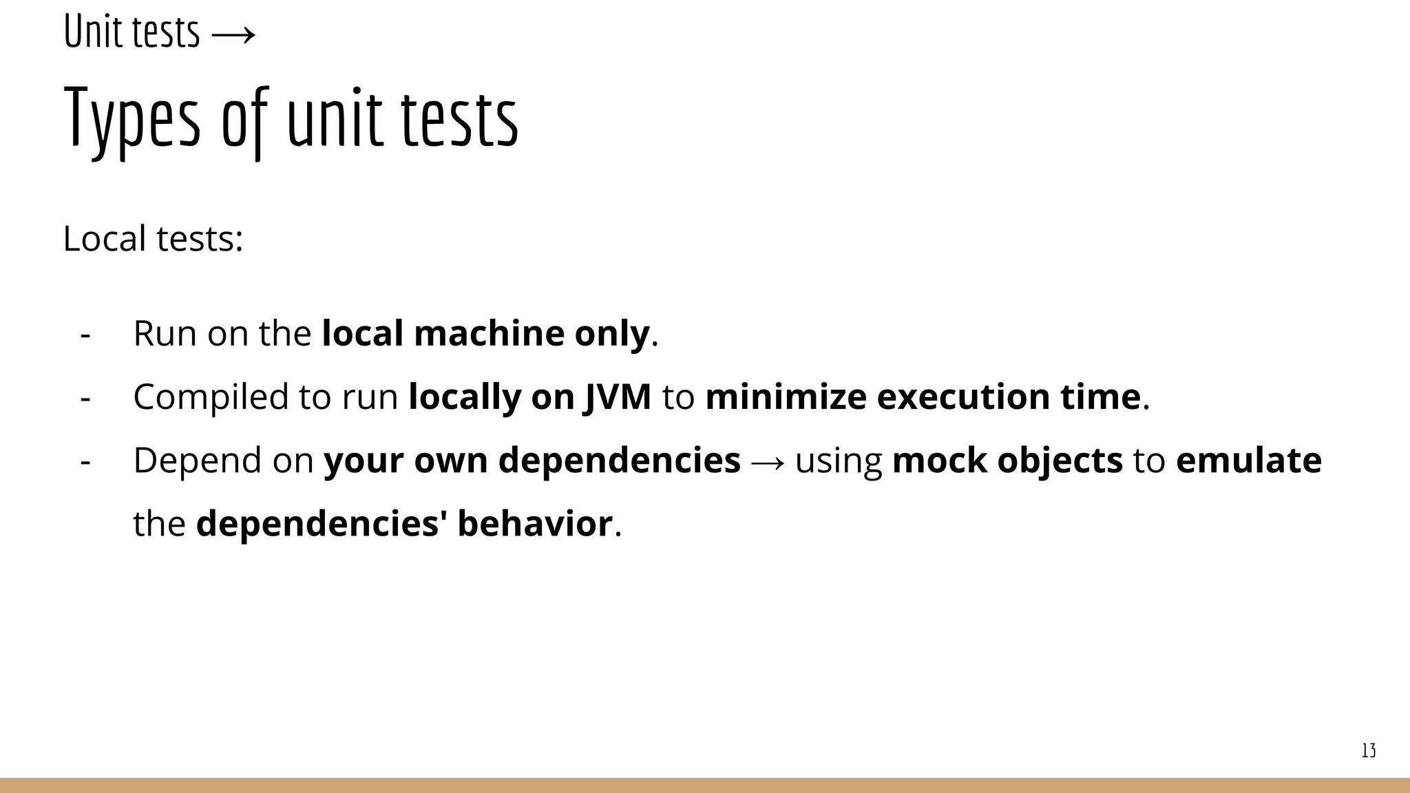 Unit tests →
Types of unit tests
Local tests:
- Run on the local machine only.
- Compiled to run locally on JVM to minimize execution time.
- Depend on your own dependencies → using mock objects to emulate
the dependencies' behavior.
13
 