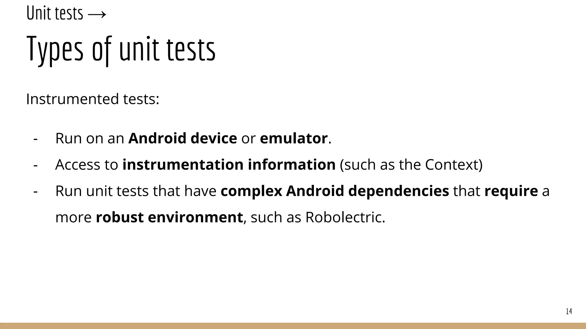 Unit tests →
Types of unit tests
Instrumented tests:
- Run on an Android device or emulator.
- Access to instrumentation information (such as the Context)
- Run unit tests that have complex Android dependencies that require a
more robust environment, such as Robolectric.
14
 