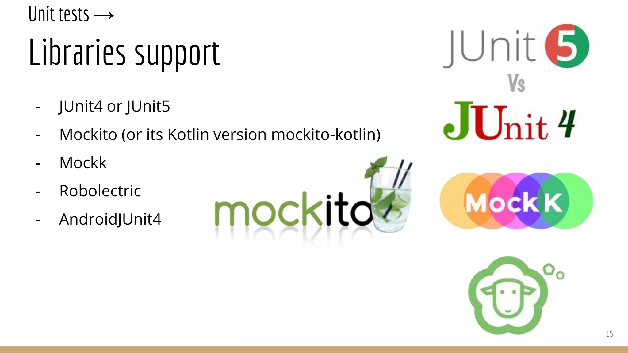 Unit tests →
Libraries support
- JUnit4 or JUnit5
- Mockito (or its Kotlin version mockito-kotlin)
- Mockk
- Robolectric
- AndroidJUnit4
15
 