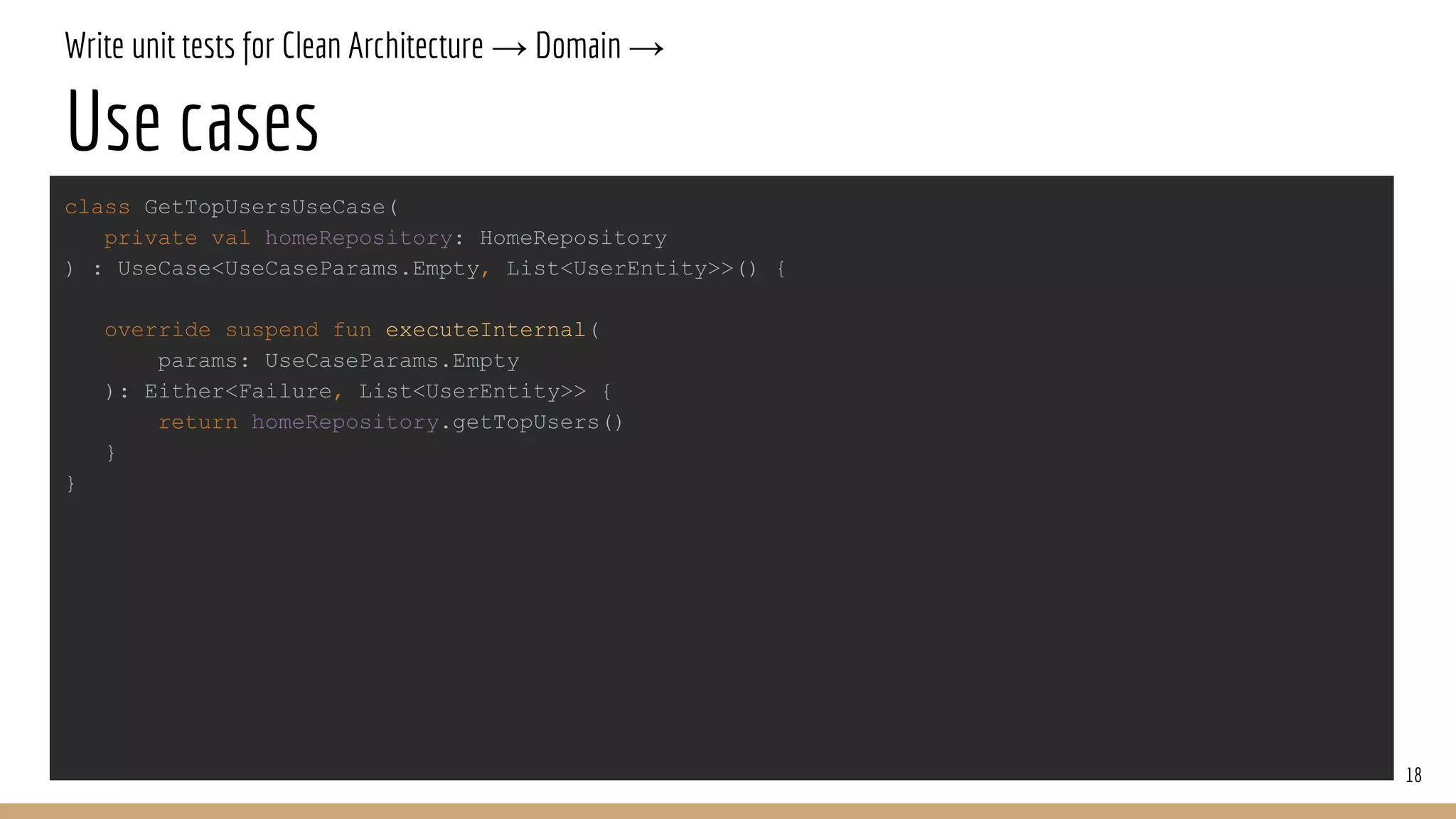 Write unit tests for Clean Architecture → Domain →
Use cases
18
class GetTopUsersUseCase(
private val homeRepository: HomeRepository
) : UseCase<UseCaseParams.Empty, List<UserEntity>>() {
override suspend fun executeInternal(
params: UseCaseParams.Empty
): Either<Failure, List<UserEntity>> {
return homeRepository.getTopUsers()
}
}
 