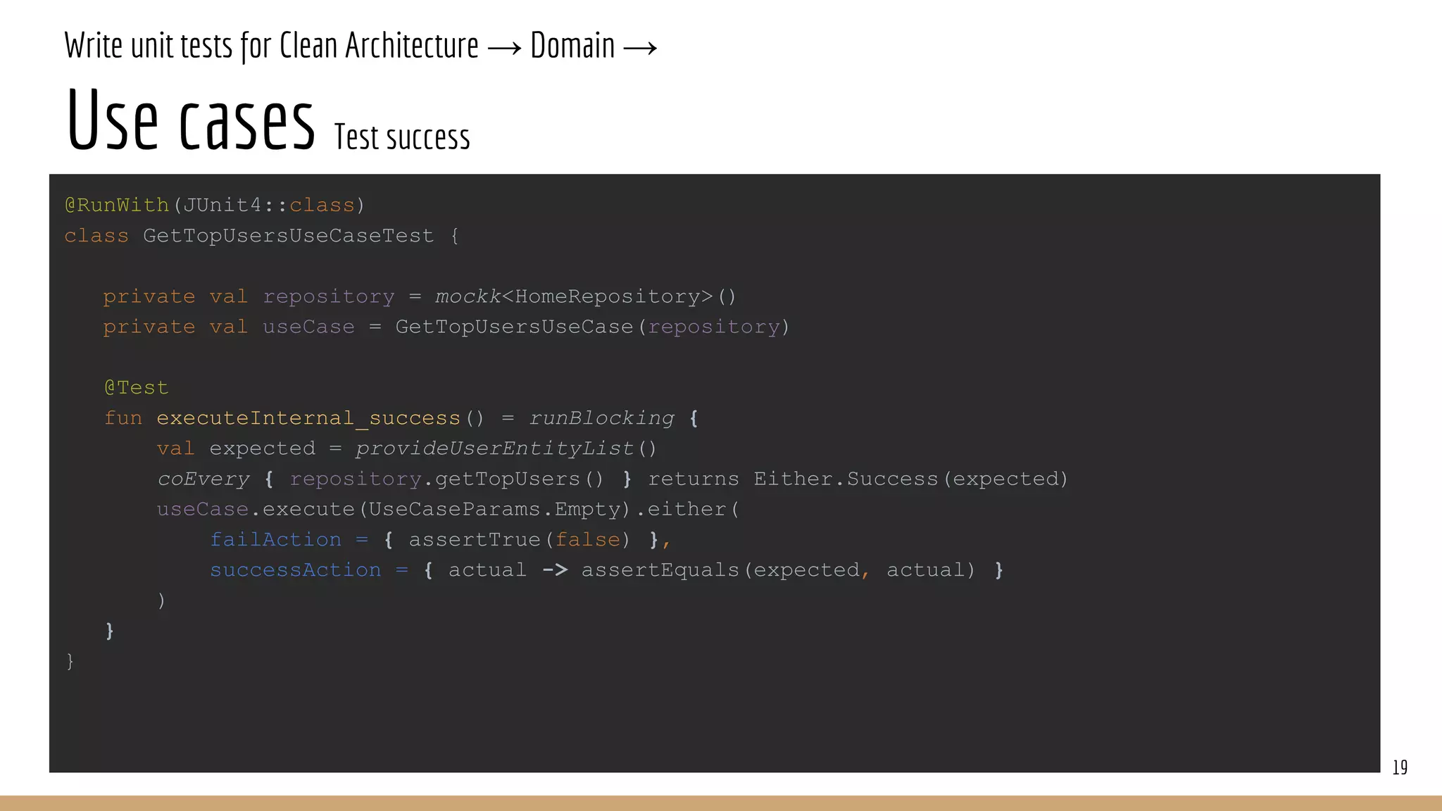 Write unit tests for Clean Architecture → Domain →
Use cases Test success
19
@RunWith(JUnit4::class)
class GetTopUsersUseCaseTest {
private val repository = mockk<HomeRepository>()
private val useCase = GetTopUsersUseCase(repository)
@Test
fun executeInternal_success() = runBlocking {
val expected = provideUserEntityList()
coEvery { repository.getTopUsers() } returns Either.Success(expected)
useCase.execute(UseCaseParams.Empty).either(
failAction = { assertTrue(false) },
successAction = { actual -> assertEquals(expected, actual) }
)
}
}
 