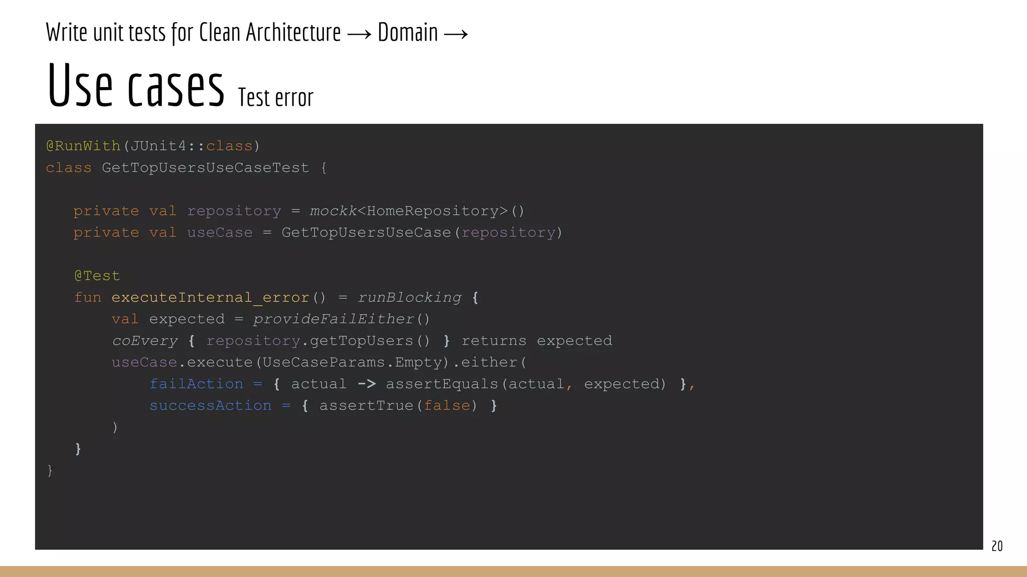 Write unit tests for Clean Architecture → Domain →
Use cases Test error
20
@RunWith(JUnit4::class)
class GetTopUsersUseCaseTest {
private val repository = mockk<HomeRepository>()
private val useCase = GetTopUsersUseCase(repository)
@Test
fun executeInternal_error() = runBlocking {
val expected = provideFailEither()
coEvery { repository.getTopUsers() } returns expected
useCase.execute(UseCaseParams.Empty).either(
failAction = { actual -> assertEquals(actual, expected) },
successAction = { assertTrue(false) }
)
}
}
 