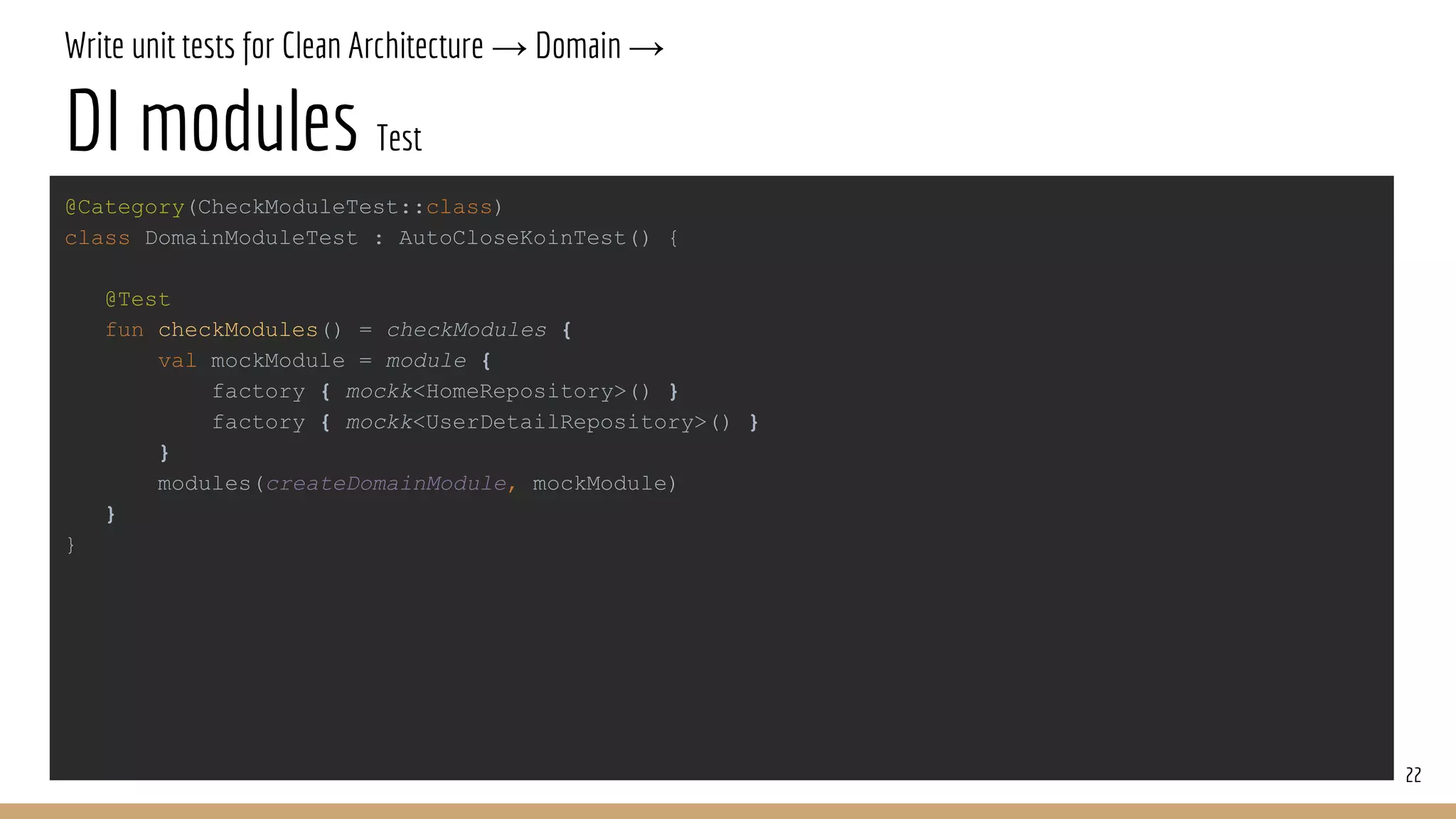 Write unit tests for Clean Architecture → Domain →
DI modules Test
22
@Category(CheckModuleTest::class)
class DomainModuleTest : AutoCloseKoinTest() {
@Test
fun checkModules() = checkModules {
val mockModule = module {
factory { mockk<HomeRepository>() }
factory { mockk<UserDetailRepository>() }
}
modules(createDomainModule, mockModule)
}
}
 