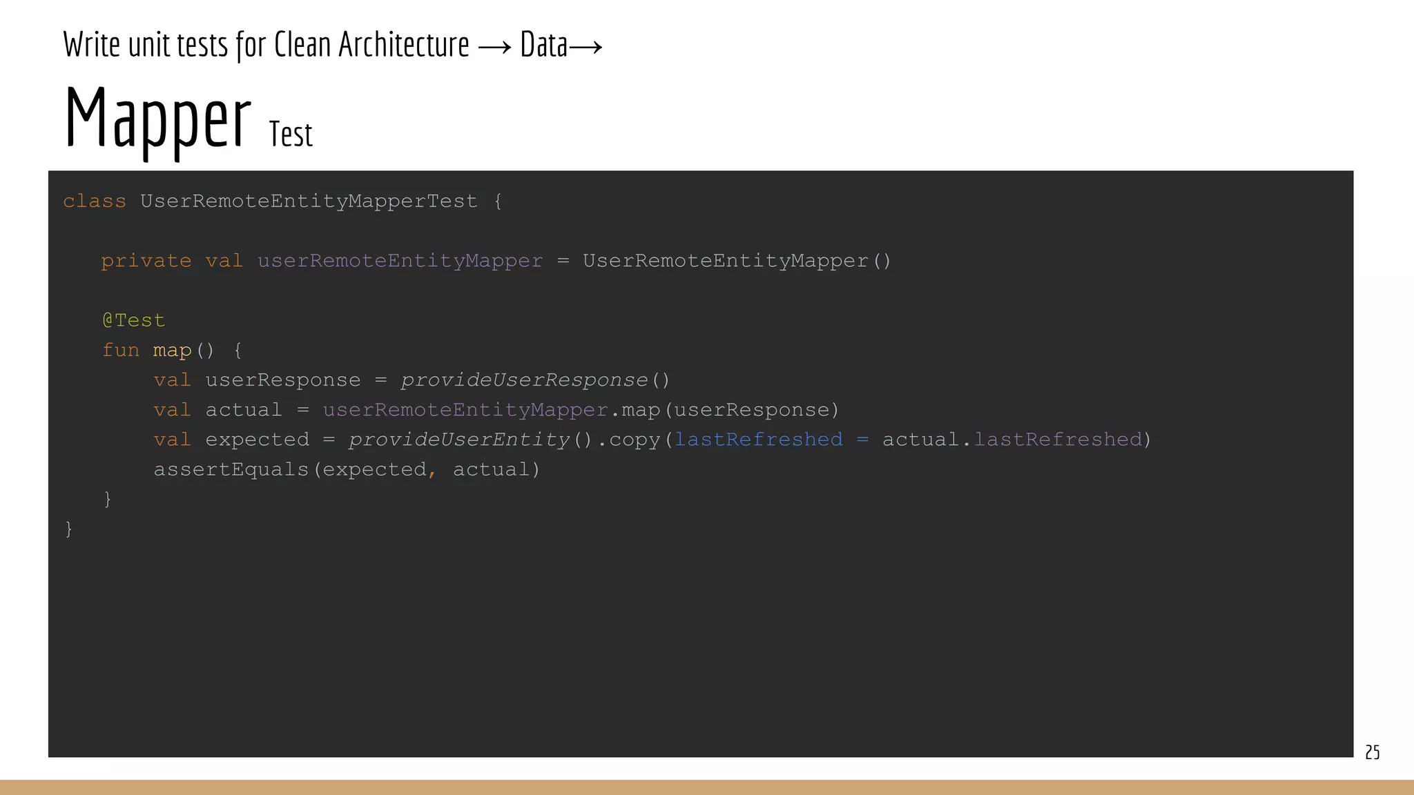 Write unit tests for Clean Architecture → Data→
Mapper Test
25
class UserRemoteEntityMapperTest {
private val userRemoteEntityMapper = UserRemoteEntityMapper()
@Test
fun map() {
val userResponse = provideUserResponse()
val actual = userRemoteEntityMapper.map(userResponse)
val expected = provideUserEntity().copy(lastRefreshed = actual.lastRefreshed)
assertEquals(expected, actual)
}
}
 