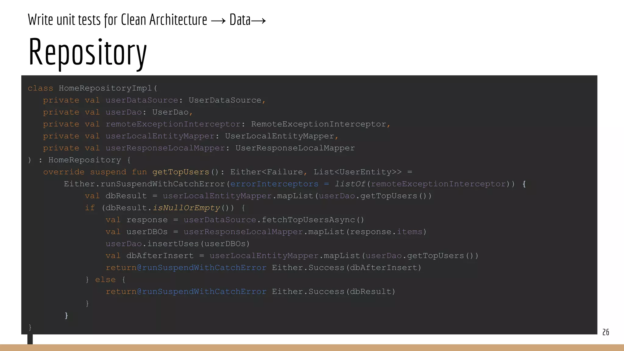 Write unit tests for Clean Architecture → Data→
Repository
26
class HomeRepositoryImpl(
private val userDataSource: UserDataSource,
private val userDao: UserDao,
private val remoteExceptionInterceptor: RemoteExceptionInterceptor,
private val userLocalEntityMapper: UserLocalEntityMapper,
private val userResponseLocalMapper: UserResponseLocalMapper
) : HomeRepository {
override suspend fun getTopUsers(): Either<Failure, List<UserEntity>> =
Either.runSuspendWithCatchError(errorInterceptors = listOf(remoteExceptionInterceptor)) {
val dbResult = userLocalEntityMapper.mapList(userDao.getTopUsers())
if (dbResult.isNullOrEmpty()) {
val response = userDataSource.fetchTopUsersAsync()
val userDBOs = userResponseLocalMapper.mapList(response.items)
userDao.insertUses(userDBOs)
val dbAfterInsert = userLocalEntityMapper.mapList(userDao.getTopUsers())
return@runSuspendWithCatchError Either.Success(dbAfterInsert)
} else {
return@runSuspendWithCatchError Either.Success(dbResult)
}
}
}
 