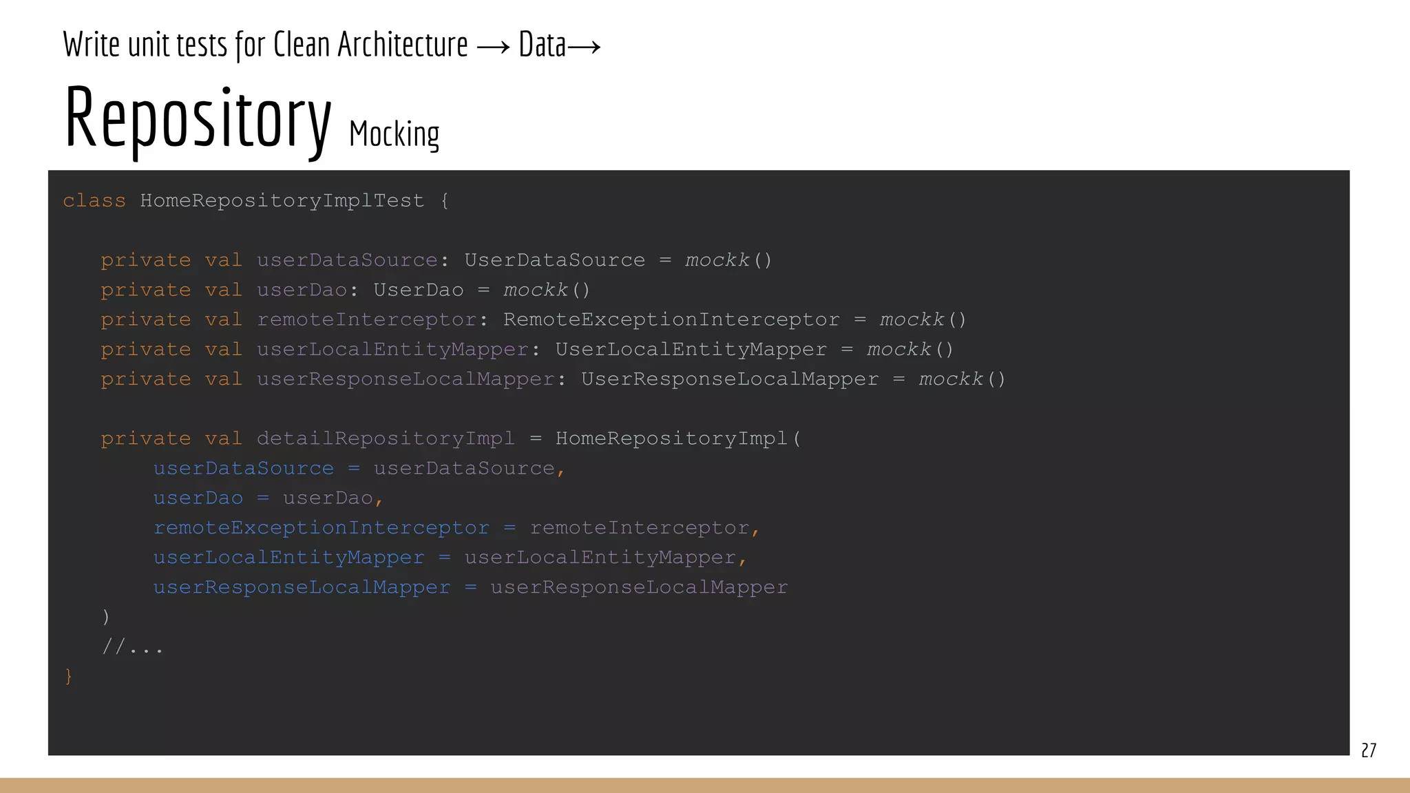 Write unit tests for Clean Architecture → Data→
Repository Mocking
27
class HomeRepositoryImplTest {
private val userDataSource: UserDataSource = mockk()
private val userDao: UserDao = mockk()
private val remoteInterceptor: RemoteExceptionInterceptor = mockk()
private val userLocalEntityMapper: UserLocalEntityMapper = mockk()
private val userResponseLocalMapper: UserResponseLocalMapper = mockk()
private val detailRepositoryImpl = HomeRepositoryImpl(
userDataSource = userDataSource,
userDao = userDao,
remoteExceptionInterceptor = remoteInterceptor,
userLocalEntityMapper = userLocalEntityMapper,
userResponseLocalMapper = userResponseLocalMapper
)
//...
}
 