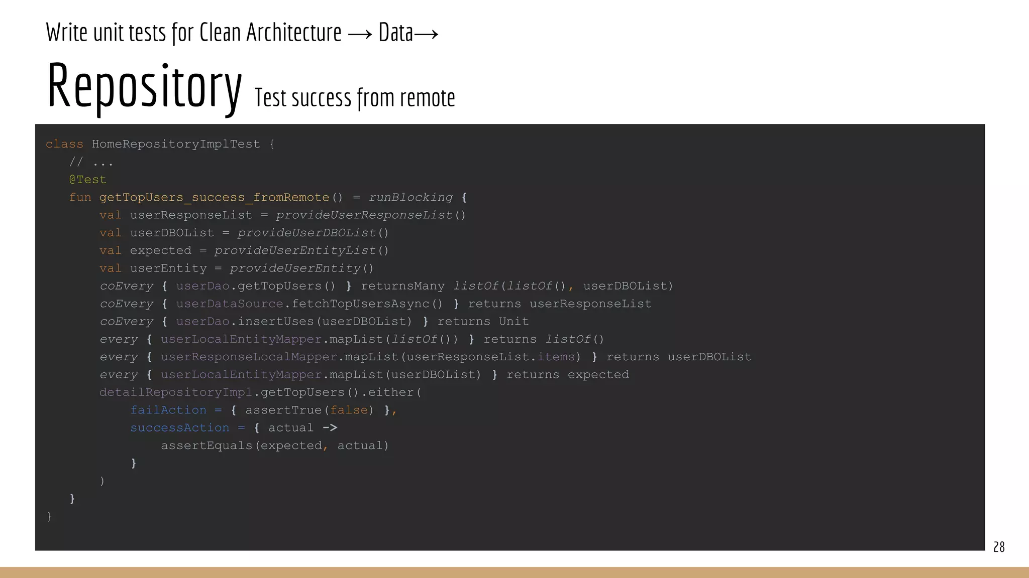 Write unit tests for Clean Architecture → Data→
Repository Test success from remote
28
class HomeRepositoryImplTest {
// ...
@Test
fun getTopUsers_success_fromRemote() = runBlocking {
val userResponseList = provideUserResponseList()
val userDBOList = provideUserDBOList()
val expected = provideUserEntityList()
val userEntity = provideUserEntity()
coEvery { userDao.getTopUsers() } returnsMany listOf(listOf(), userDBOList)
coEvery { userDataSource.fetchTopUsersAsync() } returns userResponseList
coEvery { userDao.insertUses(userDBOList) } returns Unit
every { userLocalEntityMapper.mapList(listOf()) } returns listOf()
every { userResponseLocalMapper.mapList(userResponseList.items) } returns userDBOList
every { userLocalEntityMapper.mapList(userDBOList) } returns expected
detailRepositoryImpl.getTopUsers().either(
failAction = { assertTrue(false) },
successAction = { actual ->
assertEquals(expected, actual)
}
)
}
}
 
