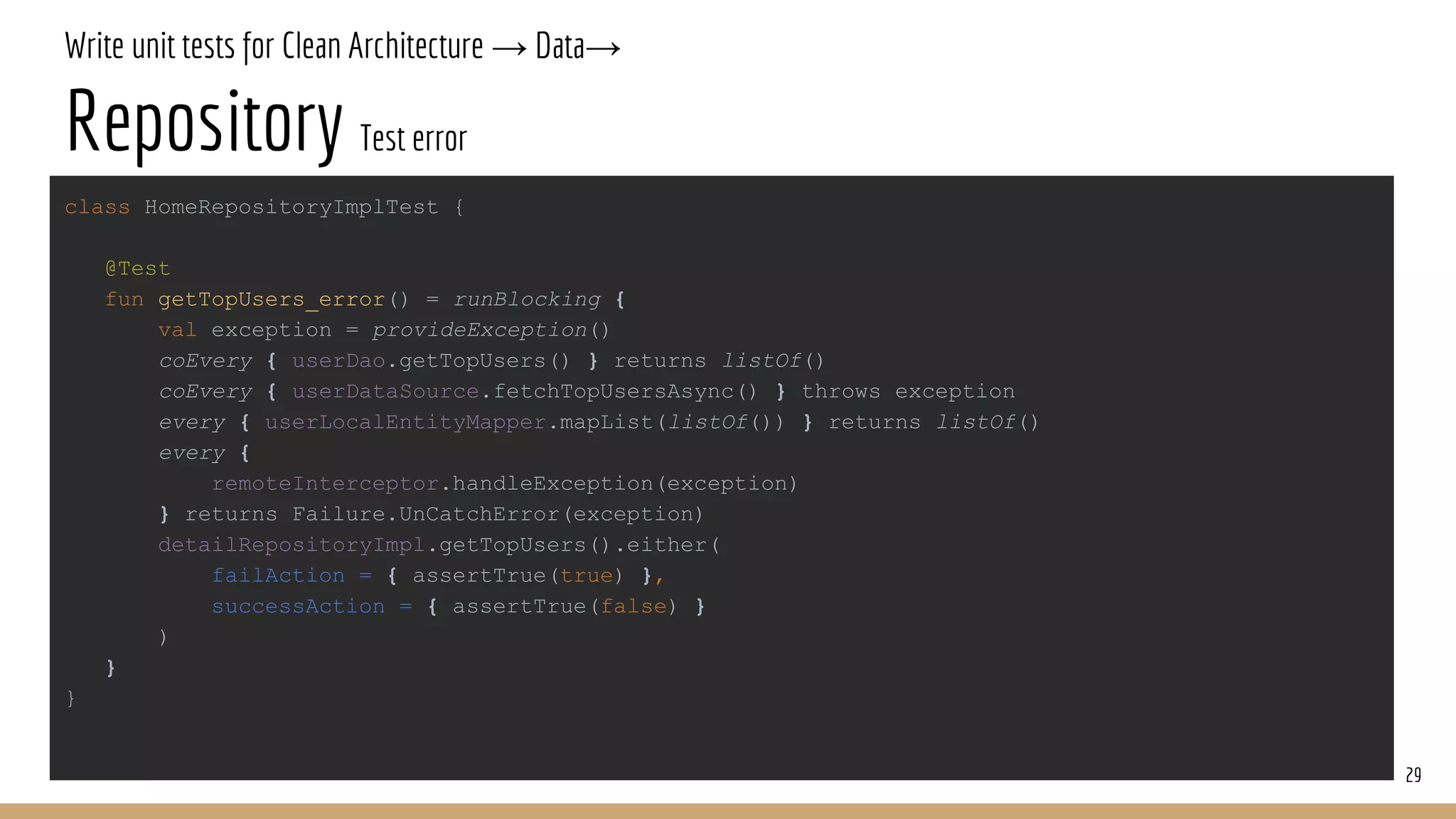 Write unit tests for Clean Architecture → Data→
Repository Test error
29
class HomeRepositoryImplTest {
@Test
fun getTopUsers_error() = runBlocking {
val exception = provideException()
coEvery { userDao.getTopUsers() } returns listOf()
coEvery { userDataSource.fetchTopUsersAsync() } throws exception
every { userLocalEntityMapper.mapList(listOf()) } returns listOf()
every {
remoteInterceptor.handleException(exception)
} returns Failure.UnCatchError(exception)
detailRepositoryImpl.getTopUsers().either(
failAction = { assertTrue(true) },
successAction = { assertTrue(false) }
)
}
}
 