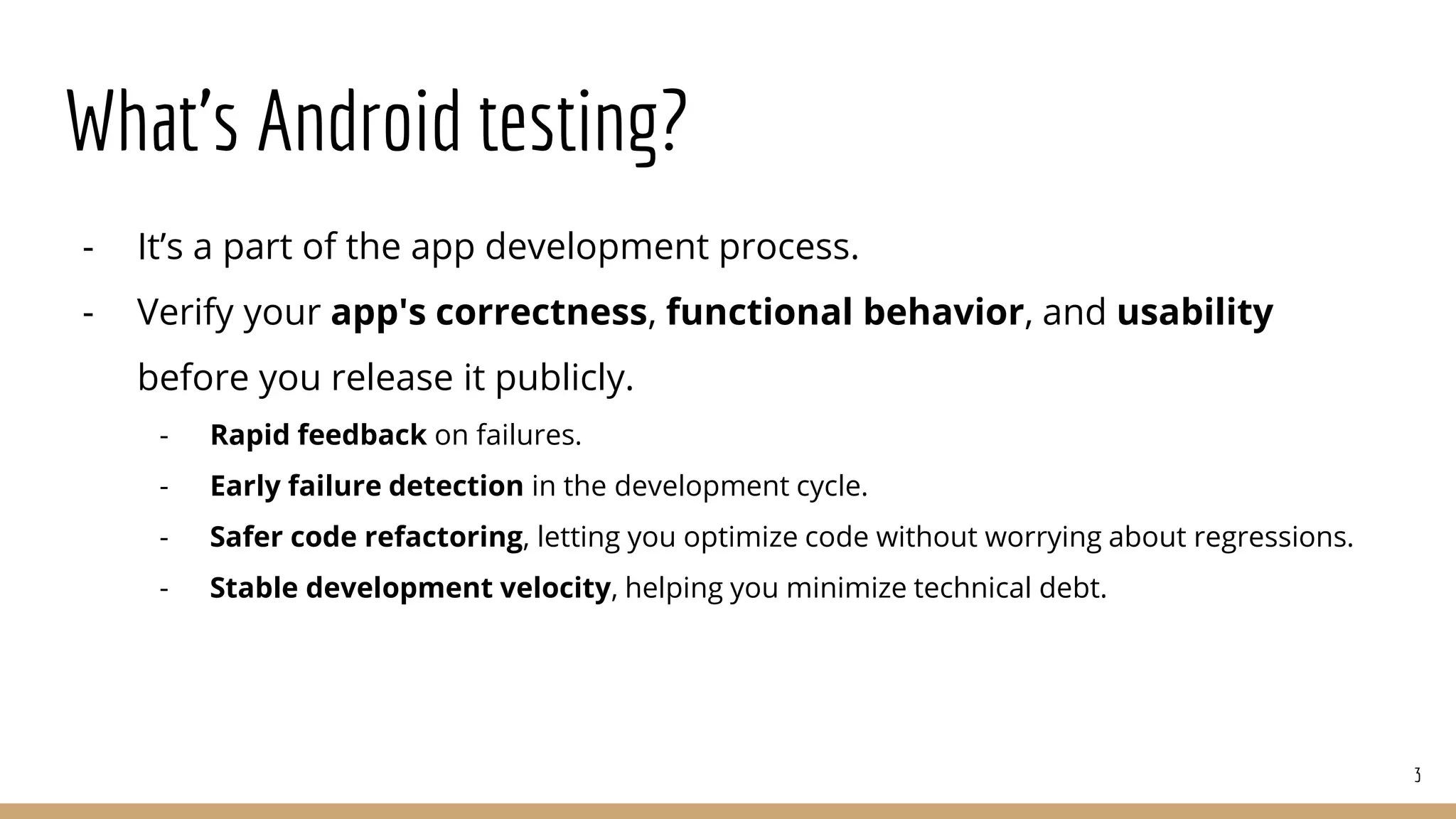What’s Android testing?
- It’s a part of the app development process.
- Verify your app's correctness, functional behavior, and usability
before you release it publicly.
- Rapid feedback on failures.
- Early failure detection in the development cycle.
- Safer code refactoring, letting you optimize code without worrying about regressions.
- Stable development velocity, helping you minimize technical debt.
3
 
