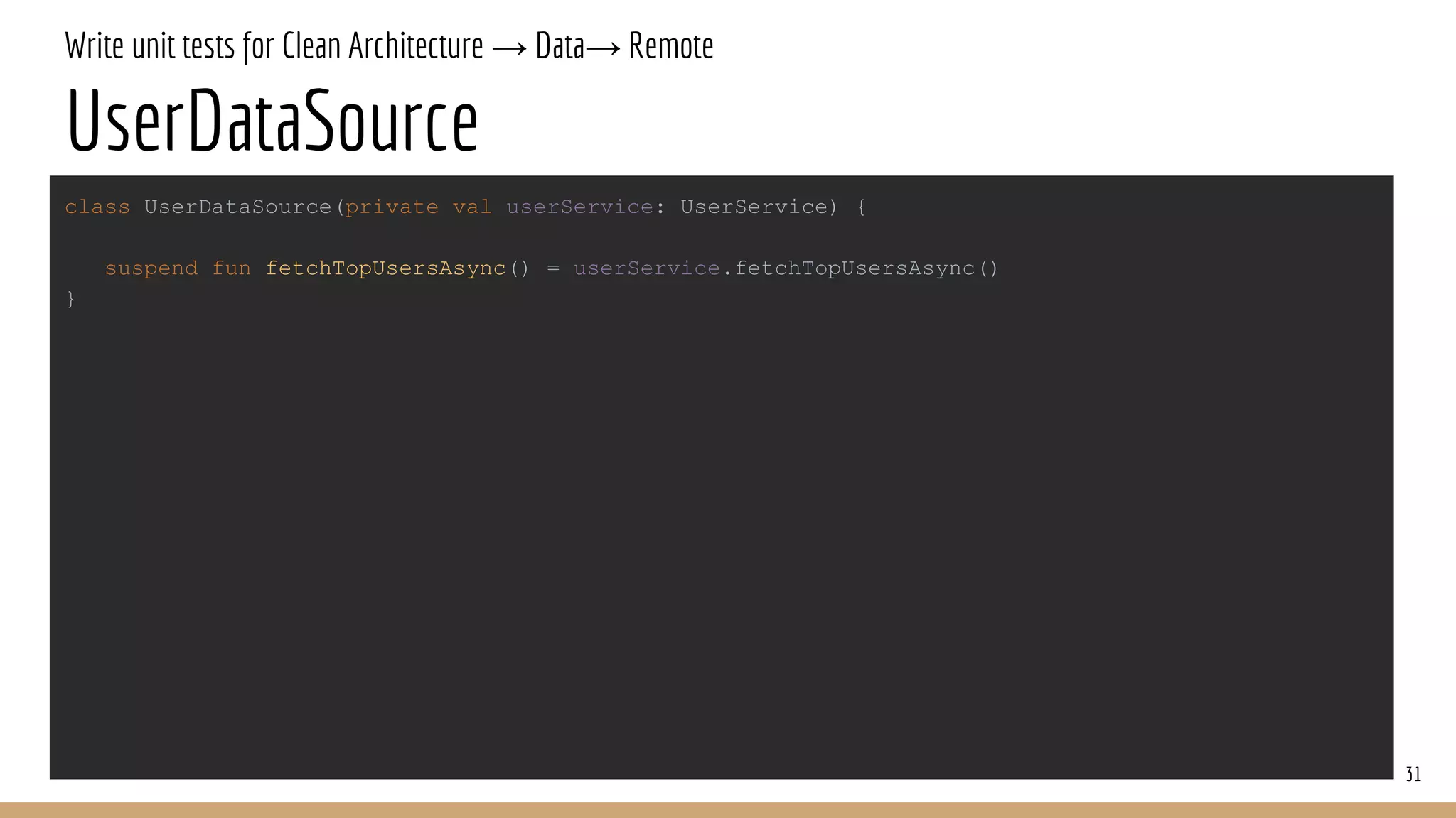 Write unit tests for Clean Architecture → Data→ Remote
UserDataSource
31
class UserDataSource(private val userService: UserService) {
suspend fun fetchTopUsersAsync() = userService.fetchTopUsersAsync()
}
 