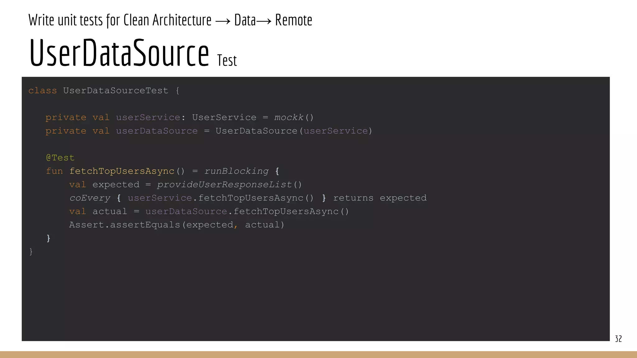 Write unit tests for Clean Architecture → Data→ Remote
UserDataSource Test
32
class UserDataSourceTest {
private val userService: UserService = mockk()
private val userDataSource = UserDataSource(userService)
@Test
fun fetchTopUsersAsync() = runBlocking {
val expected = provideUserResponseList()
coEvery { userService.fetchTopUsersAsync() } returns expected
val actual = userDataSource.fetchTopUsersAsync()
Assert.assertEquals(expected, actual)
}
}
 