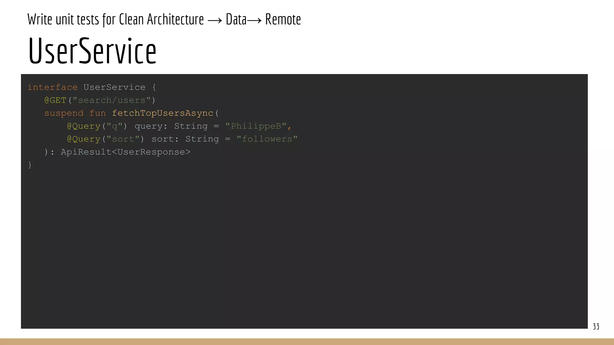 Write unit tests for Clean Architecture → Data→ Remote
UserService
33
interface UserService {
@GET("search/users")
suspend fun fetchTopUsersAsync(
@Query("q") query: String = "PhilippeB",
@Query("sort") sort: String = "followers"
): ApiResult<UserResponse>
}
 