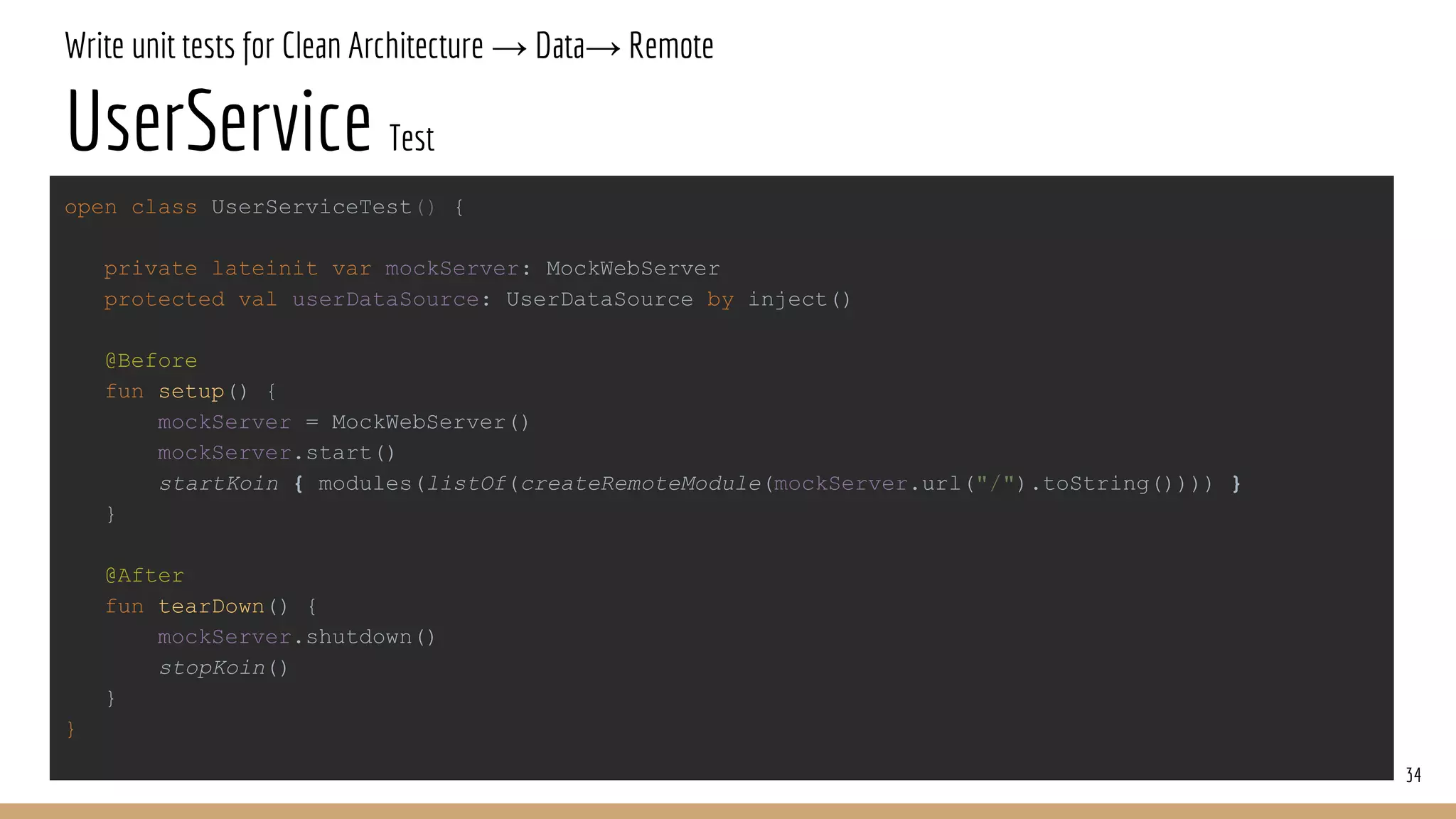 Write unit tests for Clean Architecture → Data→ Remote
UserService Test
34
open class UserServiceTest() {
private lateinit var mockServer: MockWebServer
protected val userDataSource: UserDataSource by inject()
@Before
fun setup() {
mockServer = MockWebServer()
mockServer.start()
startKoin { modules(listOf(createRemoteModule(mockServer.url("/").toString()))) }
}
@After
fun tearDown() {
mockServer.shutdown()
stopKoin()
}
}
 