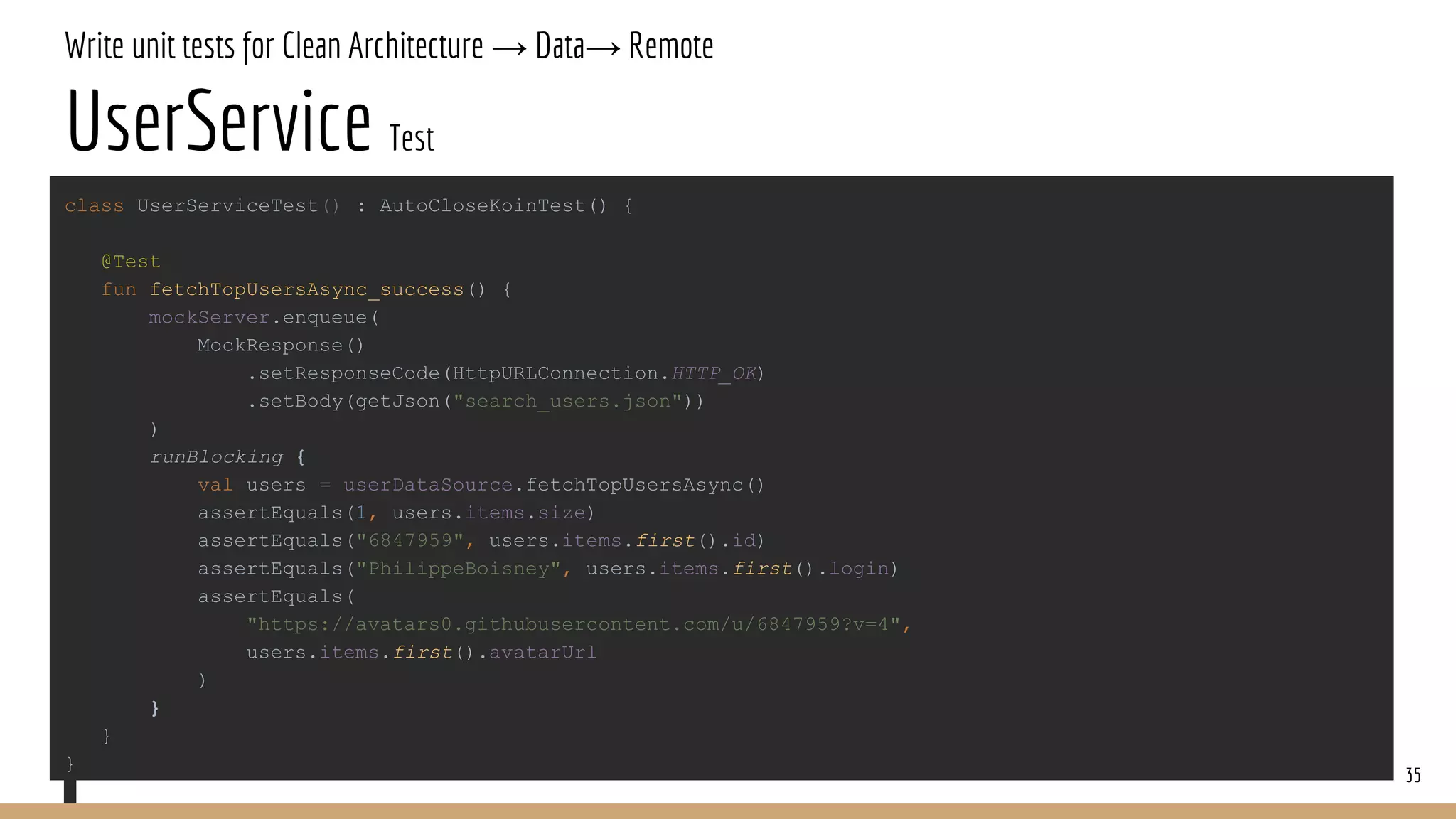 Write unit tests for Clean Architecture → Data→ Remote
UserService Test
35
class UserServiceTest() : AutoCloseKoinTest() {
@Test
fun fetchTopUsersAsync_success() {
mockServer.enqueue(
MockResponse()
.setResponseCode(HttpURLConnection.HTTP_OK)
.setBody(getJson("search_users.json"))
)
runBlocking {
val users = userDataSource.fetchTopUsersAsync()
assertEquals(1, users.items.size)
assertEquals("6847959", users.items.first().id)
assertEquals("PhilippeBoisney", users.items.first().login)
assertEquals(
"https://avatars0.githubusercontent.com/u/6847959?v=4",
users.items.first().avatarUrl
)
}
}
}
 