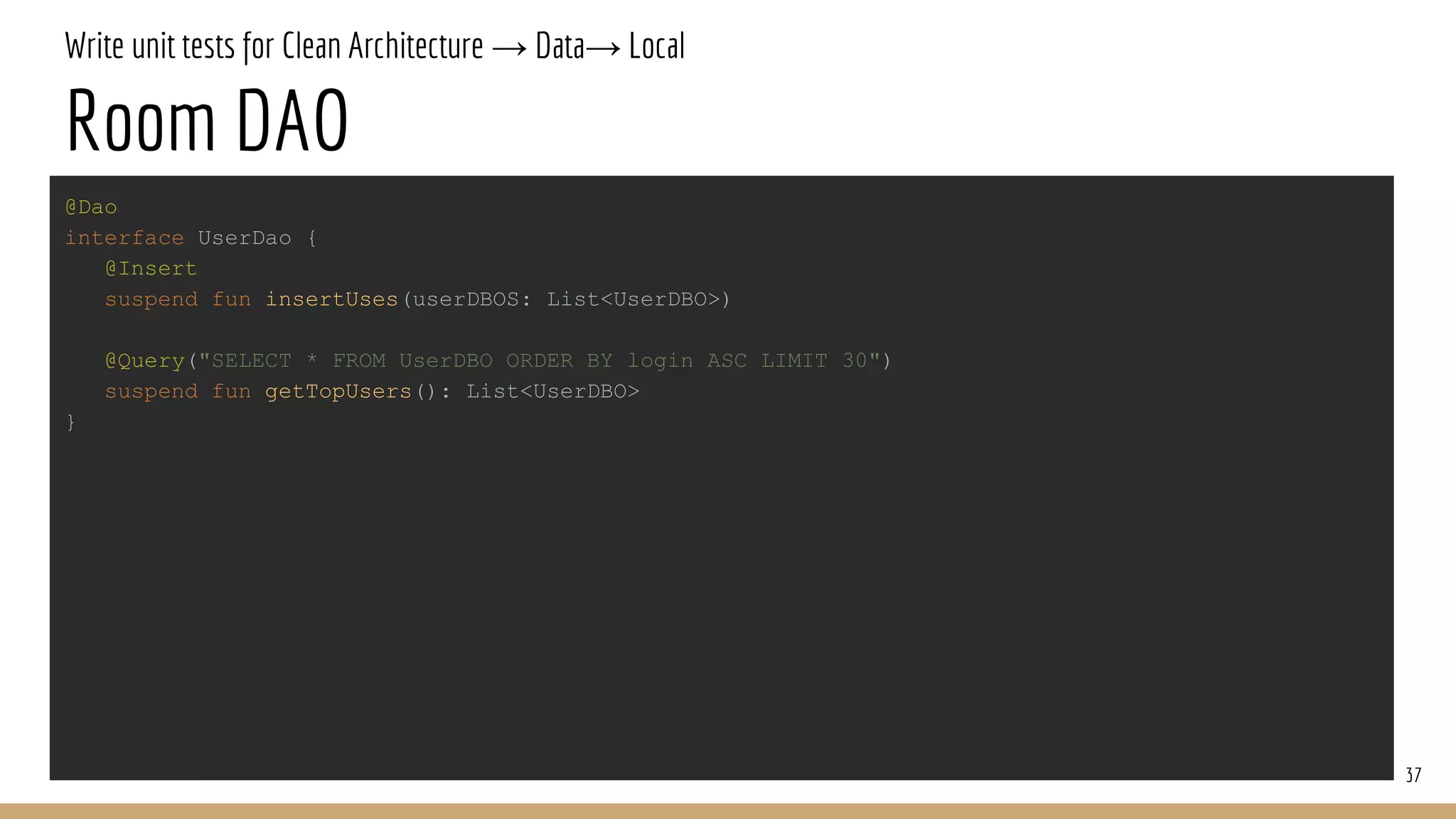 Write unit tests for Clean Architecture → Data→ Local
Room DAO
37
@Dao
interface UserDao {
@Insert
suspend fun insertUses(userDBOS: List<UserDBO>)
@Query("SELECT * FROM UserDBO ORDER BY login ASC LIMIT 30")
suspend fun getTopUsers(): List<UserDBO>
}
 