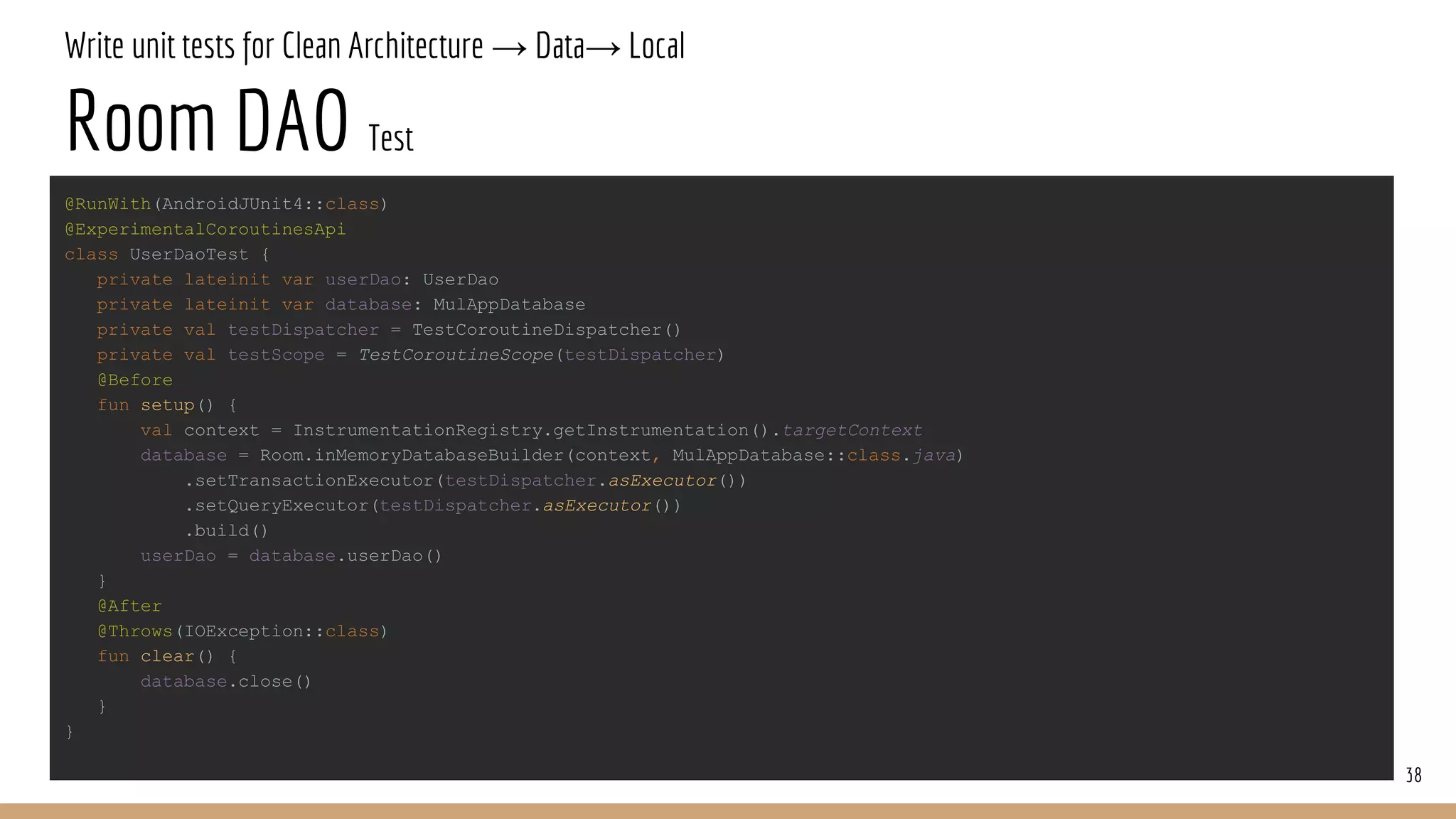 Write unit tests for Clean Architecture → Data→ Local
Room DAO Test
38
@RunWith(AndroidJUnit4::class)
@ExperimentalCoroutinesApi
class UserDaoTest {
private lateinit var userDao: UserDao
private lateinit var database: MulAppDatabase
private val testDispatcher = TestCoroutineDispatcher()
private val testScope = TestCoroutineScope(testDispatcher)
@Before
fun setup() {
val context = InstrumentationRegistry.getInstrumentation().targetContext
database = Room.inMemoryDatabaseBuilder(context, MulAppDatabase::class.java)
.setTransactionExecutor(testDispatcher.asExecutor())
.setQueryExecutor(testDispatcher.asExecutor())
.build()
userDao = database.userDao()
}
@After
@Throws(IOException::class)
fun clear() {
database.close()
}
}
 