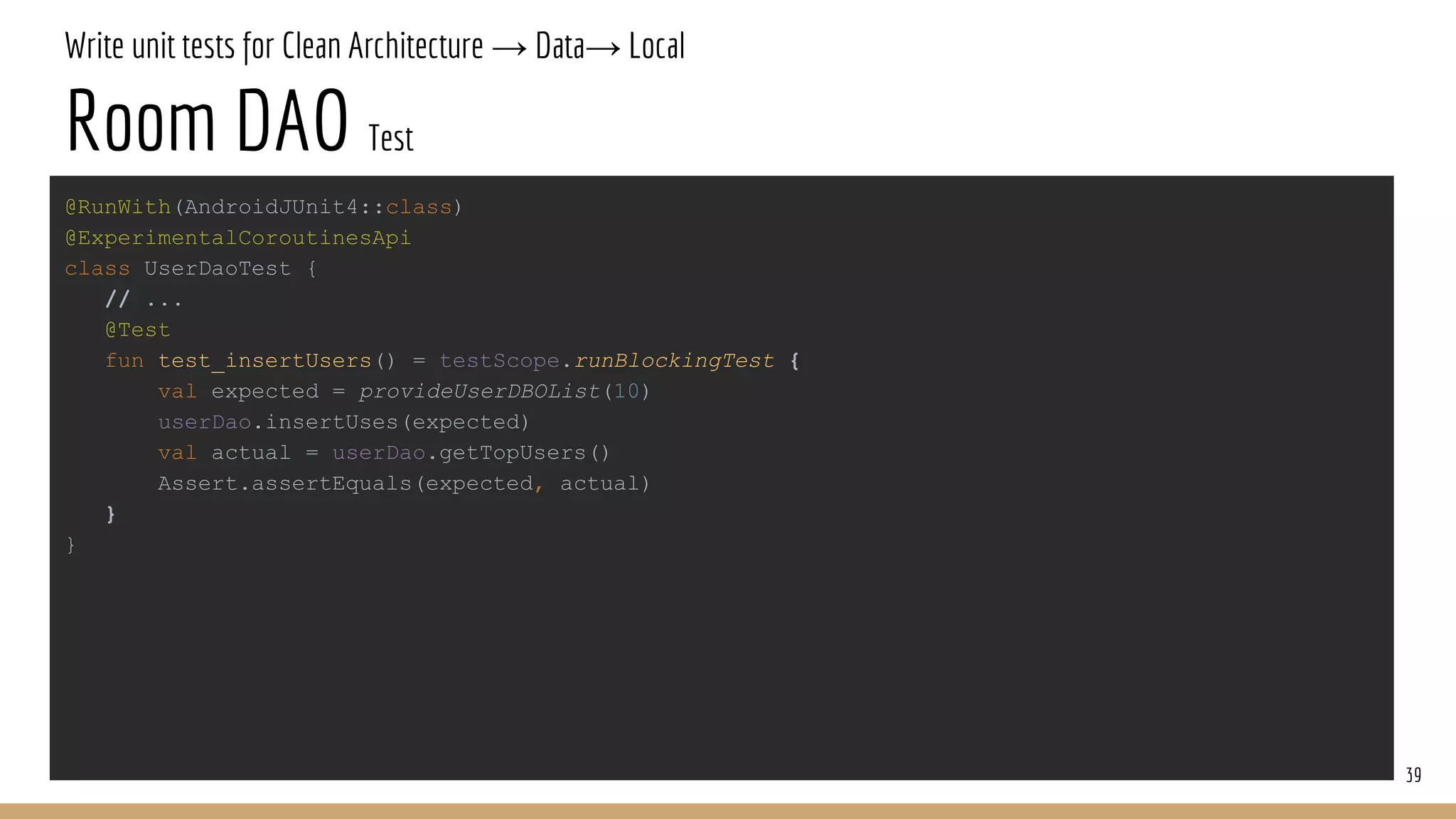 Write unit tests for Clean Architecture → Data→ Local
Room DAO Test
39
@RunWith(AndroidJUnit4::class)
@ExperimentalCoroutinesApi
class UserDaoTest {
// ...
@Test
fun test_insertUsers() = testScope.runBlockingTest {
val expected = provideUserDBOList(10)
userDao.insertUses(expected)
val actual = userDao.getTopUsers()
Assert.assertEquals(expected, actual)
}
}
 