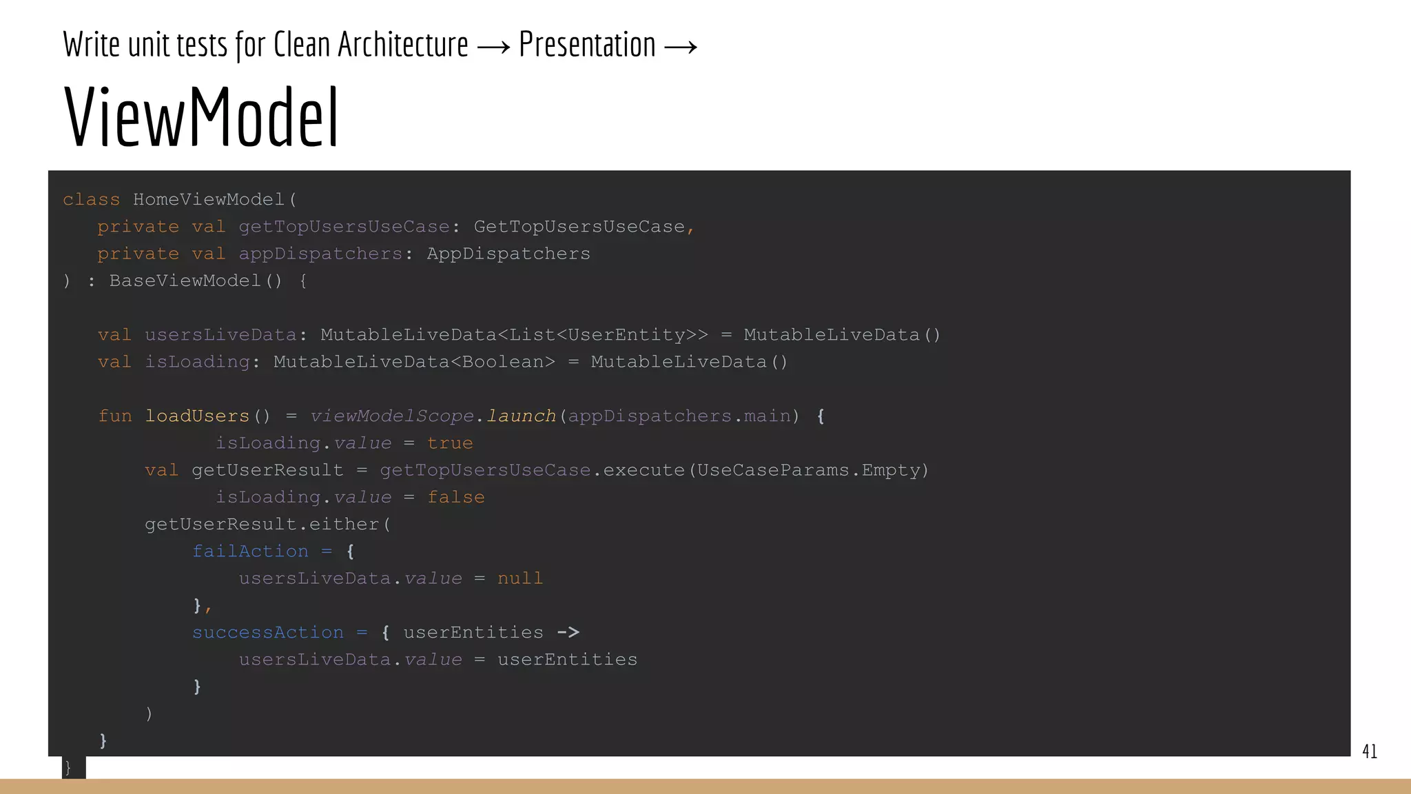 Write unit tests for Clean Architecture → Presentation →
ViewModel
41
class HomeViewModel(
private val getTopUsersUseCase: GetTopUsersUseCase,
private val appDispatchers: AppDispatchers
) : BaseViewModel() {
val usersLiveData: MutableLiveData<List<UserEntity>> = MutableLiveData()
val isLoading: MutableLiveData<Boolean> = MutableLiveData()
fun loadUsers() = viewModelScope.launch(appDispatchers.main) {
isLoading.value = true
val getUserResult = getTopUsersUseCase.execute(UseCaseParams.Empty)
isLoading.value = false
getUserResult.either(
failAction = {
usersLiveData.value = null
},
successAction = { userEntities ->
usersLiveData.value = userEntities
}
)
}
}
 