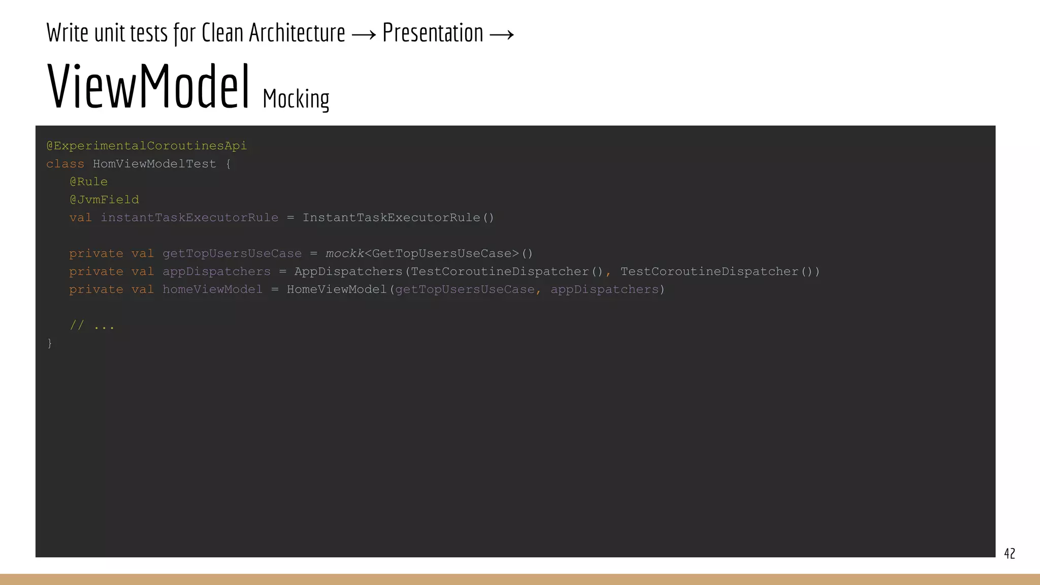 Write unit tests for Clean Architecture → Presentation →
ViewModel Mocking
42
@ExperimentalCoroutinesApi
class HomViewModelTest {
@Rule
@JvmField
val instantTaskExecutorRule = InstantTaskExecutorRule()
private val getTopUsersUseCase = mockk<GetTopUsersUseCase>()
private val appDispatchers = AppDispatchers(TestCoroutineDispatcher(), TestCoroutineDispatcher())
private val homeViewModel = HomeViewModel(getTopUsersUseCase, appDispatchers)
// ...
}
 