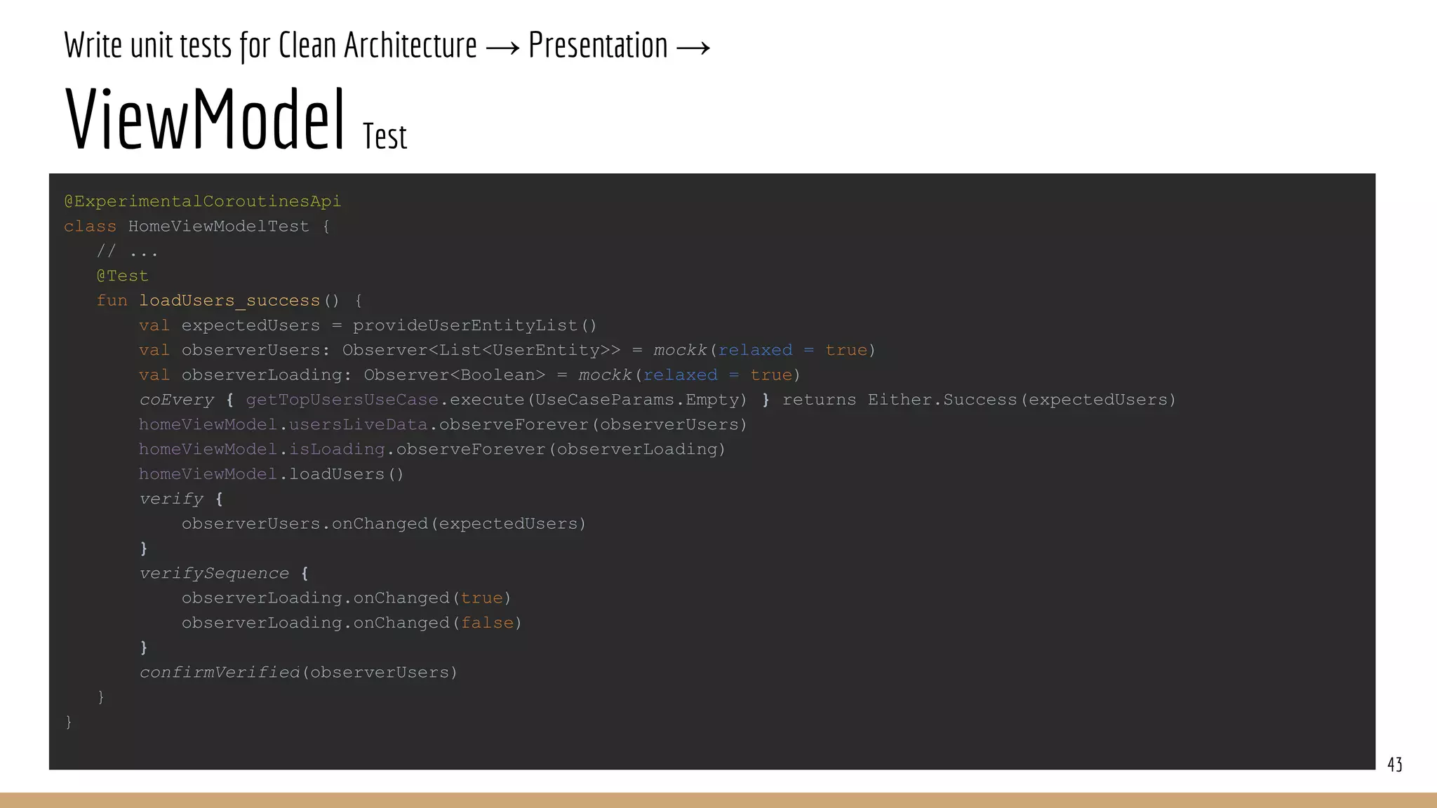 Write unit tests for Clean Architecture → Presentation →
ViewModel Test
43
@ExperimentalCoroutinesApi
class HomeViewModelTest {
// ...
@Test
fun loadUsers_success() {
val expectedUsers = provideUserEntityList()
val observerUsers: Observer<List<UserEntity>> = mockk(relaxed = true)
val observerLoading: Observer<Boolean> = mockk(relaxed = true)
coEvery { getTopUsersUseCase.execute(UseCaseParams.Empty) } returns Either.Success(expectedUsers)
homeViewModel.usersLiveData.observeForever(observerUsers)
homeViewModel.isLoading.observeForever(observerLoading)
homeViewModel.loadUsers()
verify {
observerUsers.onChanged(expectedUsers)
}
verifySequence {
observerLoading.onChanged(true)
observerLoading.onChanged(false)
}
confirmVerified(observerUsers)
}
}
 