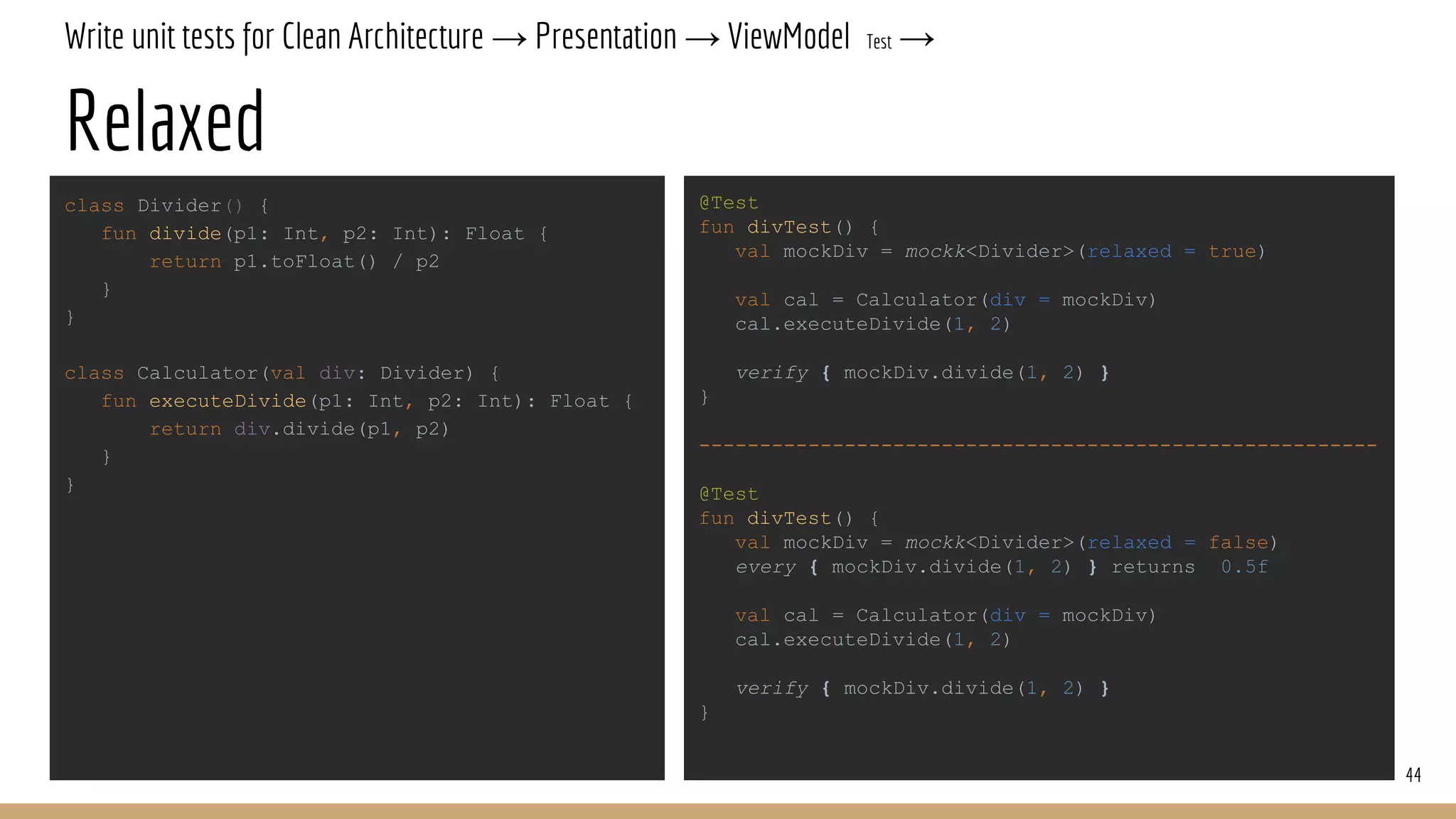 Write unit tests for Clean Architecture → Presentation → ViewModel Test →
Relaxed
44
class Divider() {
fun divide(p1: Int, p2: Int): Float {
return p1.toFloat() / p2
}
}
class Calculator(val div: Divider) {
fun executeDivide(p1: Int, p2: Int): Float {
return div.divide(p1, p2)
}
}
@Test
fun divTest() {
val mockDiv = mockk<Divider>(relaxed = true)
val cal = Calculator(div = mockDiv)
cal.executeDivide(1, 2)
verify { mockDiv.divide(1, 2) }
}
--------------------------------------------------------
@Test
fun divTest() {
val mockDiv = mockk<Divider>(relaxed = false)
every { mockDiv.divide(1, 2) } returns 0.5f
val cal = Calculator(div = mockDiv)
cal.executeDivide(1, 2)
verify { mockDiv.divide(1, 2) }
}
 