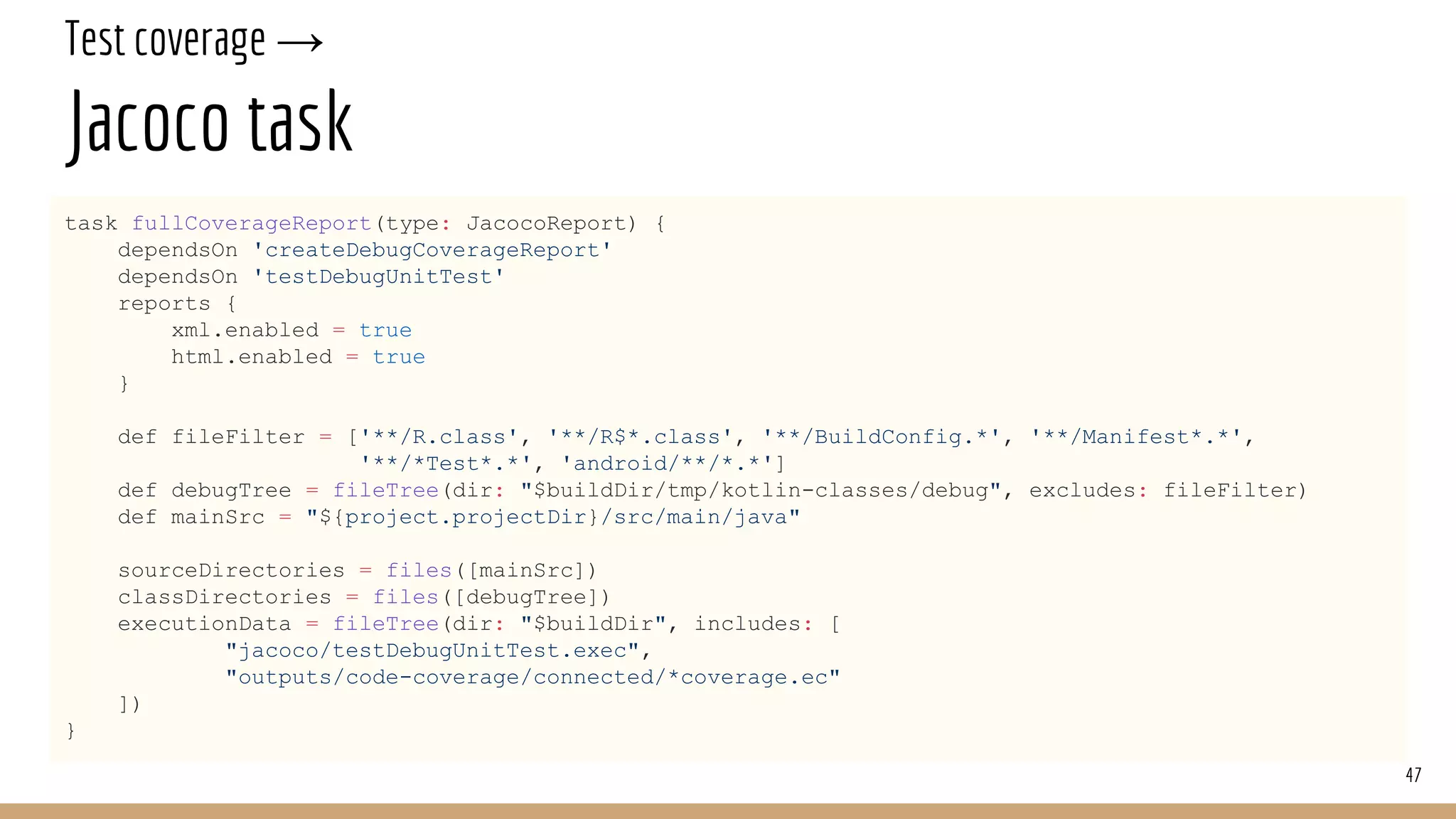 Test coverage →
Jacoco task
task fullCoverageReport(type: JacocoReport) {
dependsOn 'createDebugCoverageReport'
dependsOn 'testDebugUnitTest'
reports {
xml.enabled = true
html.enabled = true
}
def fileFilter = ['**/R.class', '**/R$*.class', '**/BuildConfig.*', '**/Manifest*.*',
'**/*Test*.*', 'android/**/*.*']
def debugTree = fileTree(dir: "$buildDir/tmp/kotlin-classes/debug", excludes: fileFilter)
def mainSrc = "${project.projectDir}/src/main/java"
sourceDirectories = files([mainSrc])
classDirectories = files([debugTree])
executionData = fileTree(dir: "$buildDir", includes: [
"jacoco/testDebugUnitTest.exec",
"outputs/code-coverage/connected/*coverage.ec"
])
}
47
 