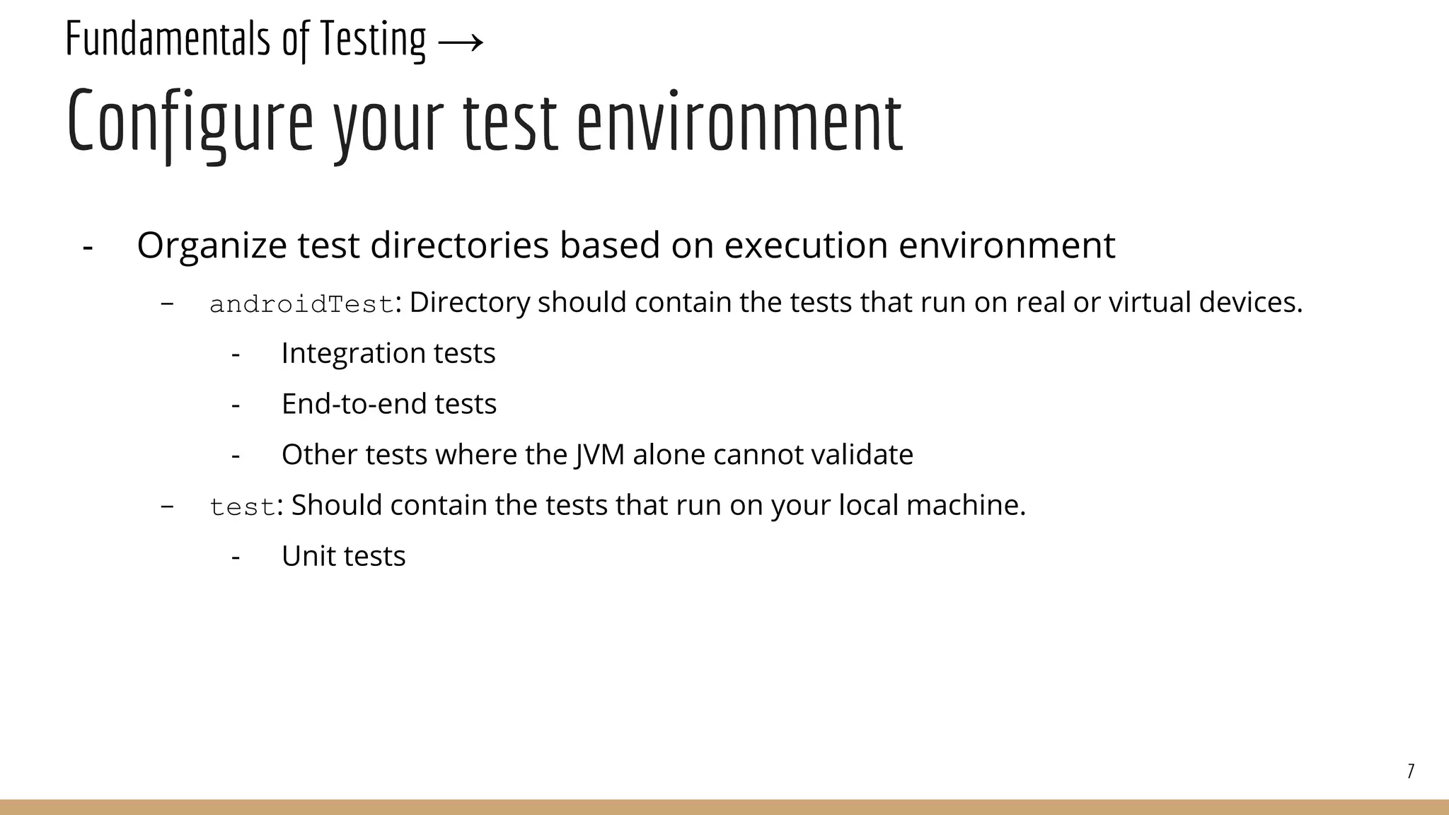 Fundamentals of Testing →
Configure your test environment
- Organize test directories based on execution environment
- androidTest: Directory should contain the tests that run on real or virtual devices.
- Integration tests
- End-to-end tests
- Other tests where the JVM alone cannot validate
- test: Should contain the tests that run on your local machine.
- Unit tests
7
 