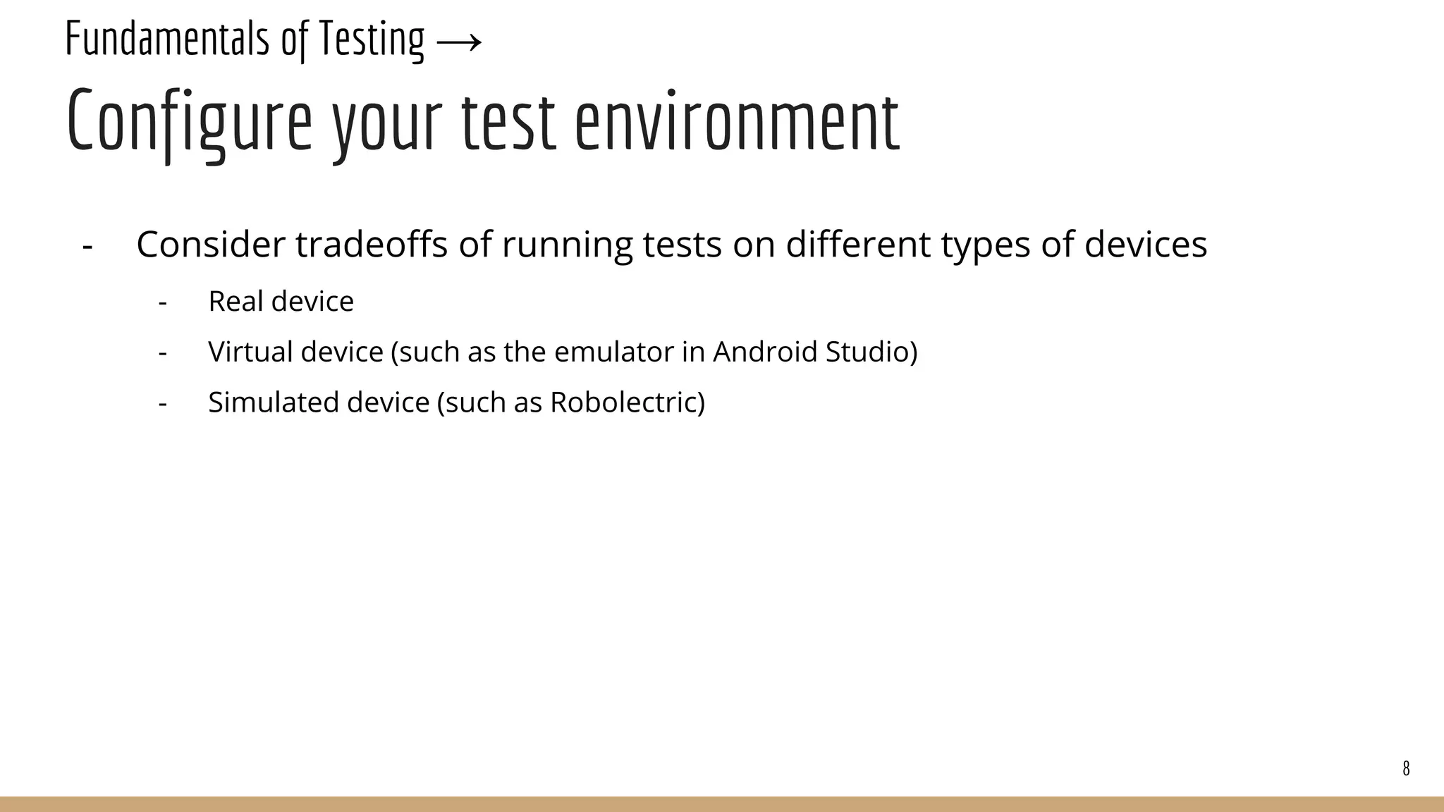 Fundamentals of Testing →
Configure your test environment
- Consider tradeoffs of running tests on different types of devices
- Real device
- Virtual device (such as the emulator in Android Studio)
- Simulated device (such as Robolectric)
8
 