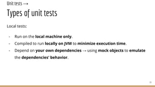 Unit tests →
Types of unit tests
Local tests:
- Run on the local machine only.
- Compiled to run locally on JVM to minimize execution time.
- Depend on your own dependencies → using mock objects to emulate
the dependencies' behavior.
13
 
