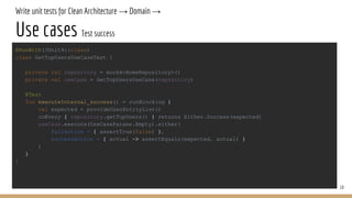 Write unit tests for Clean Architecture → Domain →
Use cases Test success
19
@RunWith(JUnit4::class)
class GetTopUsersUseCaseTest {
private val repository = mockk<HomeRepository>()
private val useCase = GetTopUsersUseCase(repository)
@Test
fun executeInternal_success() = runBlocking {
val expected = provideUserEntityList()
coEvery { repository.getTopUsers() } returns Either.Success(expected)
useCase.execute(UseCaseParams.Empty).either(
failAction = { assertTrue(false) },
successAction = { actual -> assertEquals(expected, actual) }
)
}
}
 