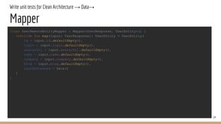 Write unit tests for Clean Architecture → Data→
Mapper
24
class UserRemoteEntityMapper : Mapper<UserResponse, UserEntity>() {
override fun map(input: UserResponse): UserEntity = UserEntity(
id = input.id.defaultEmpty(),
login = input.login.defaultEmpty(),
avatarUrl = input.avatarUrl.defaultEmpty(),
name = input.name.defaultEmpty(),
company = input.company.defaultEmpty(),
blog = input.blog.defaultEmpty(),
lastRefreshed = Date()
)
}
 