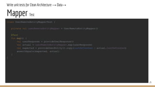 Write unit tests for Clean Architecture → Data→
Mapper Test
25
class UserRemoteEntityMapperTest {
private val userRemoteEntityMapper = UserRemoteEntityMapper()
@Test
fun map() {
val userResponse = provideUserResponse()
val actual = userRemoteEntityMapper.map(userResponse)
val expected = provideUserEntity().copy(lastRefreshed = actual.lastRefreshed)
assertEquals(expected, actual)
}
}
 