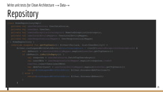 Write unit tests for Clean Architecture → Data→
Repository
26
class HomeRepositoryImpl(
private val userDataSource: UserDataSource,
private val userDao: UserDao,
private val remoteExceptionInterceptor: RemoteExceptionInterceptor,
private val userLocalEntityMapper: UserLocalEntityMapper,
private val userResponseLocalMapper: UserResponseLocalMapper
) : HomeRepository {
override suspend fun getTopUsers(): Either<Failure, List<UserEntity>> =
Either.runSuspendWithCatchError(errorInterceptors = listOf(remoteExceptionInterceptor)) {
val dbResult = userLocalEntityMapper.mapList(userDao.getTopUsers())
if (dbResult.isNullOrEmpty()) {
val response = userDataSource.fetchTopUsersAsync()
val userDBOs = userResponseLocalMapper.mapList(response.items)
userDao.insertUses(userDBOs)
val dbAfterInsert = userLocalEntityMapper.mapList(userDao.getTopUsers())
return@runSuspendWithCatchError Either.Success(dbAfterInsert)
} else {
return@runSuspendWithCatchError Either.Success(dbResult)
}
}
}
 