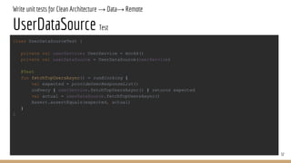 Write unit tests for Clean Architecture → Data→ Remote
UserDataSource Test
32
class UserDataSourceTest {
private val userService: UserService = mockk()
private val userDataSource = UserDataSource(userService)
@Test
fun fetchTopUsersAsync() = runBlocking {
val expected = provideUserResponseList()
coEvery { userService.fetchTopUsersAsync() } returns expected
val actual = userDataSource.fetchTopUsersAsync()
Assert.assertEquals(expected, actual)
}
}
 