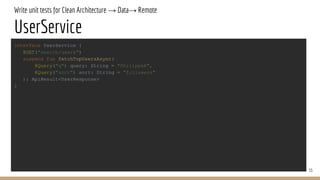 Write unit tests for Clean Architecture → Data→ Remote
UserService
33
interface UserService {
@GET("search/users")
suspend fun fetchTopUsersAsync(
@Query("q") query: String = "PhilippeB",
@Query("sort") sort: String = "followers"
): ApiResult<UserResponse>
}
 