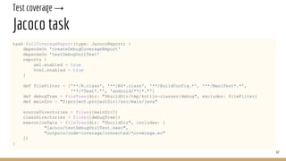 Test coverage →
Jacoco task
task fullCoverageReport(type: JacocoReport) {
dependsOn 'createDebugCoverageReport'
dependsOn 'testDebugUnitTest'
reports {
xml.enabled = true
html.enabled = true
}
def fileFilter = ['**/R.class', '**/R$*.class', '**/BuildConfig.*', '**/Manifest*.*',
'**/*Test*.*', 'android/**/*.*']
def debugTree = fileTree(dir: "$buildDir/tmp/kotlin-classes/debug", excludes: fileFilter)
def mainSrc = "${project.projectDir}/src/main/java"
sourceDirectories = files([mainSrc])
classDirectories = files([debugTree])
executionData = fileTree(dir: "$buildDir", includes: [
"jacoco/testDebugUnitTest.exec",
"outputs/code-coverage/connected/*coverage.ec"
])
}
47
 